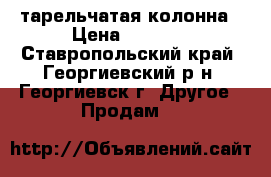 тарельчатая колонна › Цена ­ 5 500 - Ставропольский край, Георгиевский р-н, Георгиевск г. Другое » Продам   